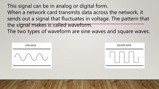 This signal can be in analog or digital form.
When a network card transmits data across the network, it
sends out a signal that fluctuates in voltage. The pattern that
the signal makes is called waveform.
The two types of waveform are sine waves and square waves.
 