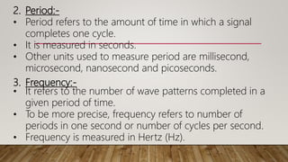 2. Period:-
• Period refers to the amount of time in which a signal
completes one cycle.
• It is measured in seconds.
• Other units used to measure period are millisecond,
microsecond, nanosecond and picoseconds.
3. Frequency:-
• It refers to the number of wave patterns completed in a
given period of time.
• To be more precise, frequency refers to number of
periods in one second or number of cycles per second.
• Frequency is measured in Hertz (Hz).
 