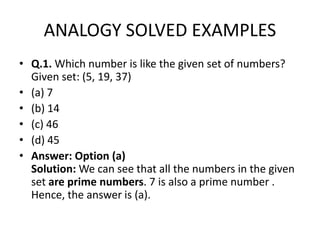 ANALOGY SOLVED EXAMPLES
• Q.1. Which number is like the given set of numbers?
Given set: (5, 19, 37)
• (a) 7
• (b) 14
• (c) 46• (c) 46
• (d) 45
• Answer: Option (a)
Solution: We can see that all the numbers in the given
set are prime numbers. 7 is also a prime number .
Hence, the answer is (a).
 