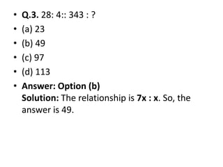• Q.3. 28: 4:: 343 : ?
• (a) 23
• (b) 49
• (c) 97
• (d) 113
• Answer: Option (b)• Answer: Option (b)
Solution: The relationship is 7x : x. So, the
answer is 49.
 