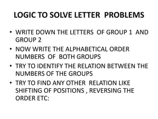 LOGIC TO SOLVE LETTER PROBLEMS
• WRITE DOWN THE LETTERS OF GROUP 1 AND
GROUP 2
• NOW WRITE THE ALPHABETICAL ORDER
NUMBERS OF BOTH GROUPSNUMBERS OF BOTH GROUPS
• TRY TO IDENTIFY THE RELATION BETWEEN THE
NUMBERS OF THE GROUPS
• TRY TO FIND ANY OTHER RELATION LIKE
SHIFTING OF POSITIONS , REVERSING THE
ORDER ETC:
 