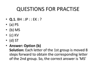 QUESTIONS FOR PRACTISE
• Q.1. BH : JP : : EK : ?
• (a) PS
• (b) MS
• (c) KV• (c) KV
• (d) ST
• Answer: Option (b)
Solution: Each letter of the 1st group is moved 8
steps forward to obtain the corresponding letter
of the 2nd group. So, the correct answer is 'MS'
 