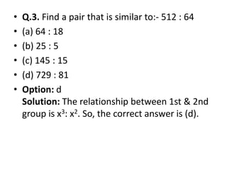 • Q.3. Find a pair that is similar to:- 512 : 64
• (a) 64 : 18
• (b) 25 : 5
• (c) 145 : 15
• (d) 729 : 81
• Option: d• Option: d
Solution: The relationship between 1st & 2nd
group is x3: x2. So, the correct answer is (d).
 