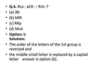 • Q.4. Rca : aCR : : Rrb :?
• (a) JBr
• (b) bRR
• (c) RRp
• (d) McA
• Option: b• Option: b
Solution:
• The order of the letters of the 1st group is
reversed and
• the middle small letter is replaced by a capital
letter answer is option (b).
 