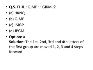 • Q.5. FHJL : GJMP : : GIKM :?
• (a) HKNQ
• (b) GJMP
• (c) JMGP
• (d) JPGM
• Option: a• Option: a
Solution: The 1st, 2nd, 3rd and 4th letters of
the first group are moved 1, 2, 3 and 4 steps
forward
 