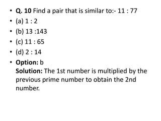 • Q. 10 Find a pair that is similar to:- 11 : 77
• (a) 1 : 2
• (b) 13 :143
• (c) 11 : 65
• (d) 2 : 14
• Option: b• Option: b
Solution: The 1st number is multiplied by the
previous prime number to obtain the 2nd
number.
 