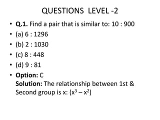 QUESTIONS LEVEL -2
• Q.1. Find a pair that is similar to: 10 : 900
• (a) 6 : 1296
• (b) 2 : 1030
• (c) 8 : 448
• (d) 9 : 81
• Option: C
Solution: The relationship between 1st &
Second group is x: (x3 – x2)
 