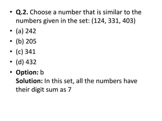 • Q.2. Choose a number that is similar to the
numbers given in the set: (124, 331, 403)
• (a) 242
• (b) 205
• (c) 341
• (d) 432• (d) 432
• Option: b
Solution: In this set, all the numbers have
their digit sum as 7
 