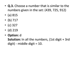 • Q.3. Choose a number that is similar to the
numbers given in the set: (439, 725, 912)
• (a) 815
• (b) 717
• (c) 327
• (d) 219• (d) 219
• Option: d
Solution: In all the numbers, (1st digit + 3rd
digit) - middle digit = 10.
 