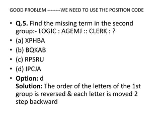 GOOD PROBLEM --------WE NEED TO USE THE POSITION CODE
• Q.5. Find the missing term in the second
group:- LOGIC : AGEMJ :: CLERK : ?
• (a) XPHBA
• (b) BQKAB
• (c) RPSRU• (c) RPSRU
• (d) IPCJA
• Option: d
Solution: The order of the letters of the 1st
group is reversed & each letter is moved 2
step backward
 