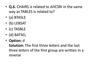 • Q.6. CHAIRS is related to AHCSRI in the same
way as TABLES is related to?
• (a) BTASLE
• (b) LEBSAT
• (c) TASBLE
• (d) BATSEL• (d) BATSEL
• Option: d
Solution: The first three letters and the last
three letters of the first group are written in a
reverse
 