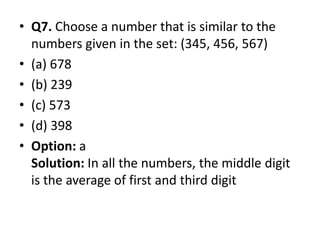 • Q7. Choose a number that is similar to the
numbers given in the set: (345, 456, 567)
• (a) 678
• (b) 239
• (c) 573
• (d) 398• (d) 398
• Option: a
Solution: In all the numbers, the middle digit
is the average of first and third digit
 