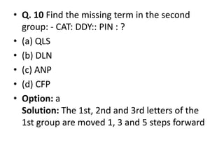 • Q. 10 Find the missing term in the second
group: - CAT: DDY:: PIN : ?
• (a) QLS
• (b) DLN
• (c) ANP
• (d) CFP• (d) CFP
• Option: a
Solution: The 1st, 2nd and 3rd letters of the
1st group are moved 1, 3 and 5 steps forward
 