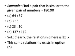 • Example: Find a pair that is similar to the
given pair of numbers:- 180:90
• (a) 64 : 37
• (b) 2 : 1
• (c) 23 : 10• (c) 23 : 10
• (d) 137 : 112
• Sol.: Clearly, the relationship here is 2x :x.
• This same relationship exists in option
(b).
 