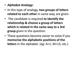 • Alphabet Analogy:
• In this type of analogy, two groups of letters
related to each other in same way, are given.
• The candidate is required to identify the
relationship & choose a group of letters
which is related in the same way to a 3rdwhich is related in the same way to a 3rd
group given in the question.
• These questions become easier to solve if you
memorize the alphabetic positions of the
letters in the alphabet. (eg: A=1, M=13, etc.)
 