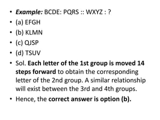 • Example: BCDE: PQRS :: WXYZ : ?
• (a) EFGH
• (b) KLMN
• (c) QJSP
• (d) TSUV
• Sol. Each letter of the 1st group is moved 14• Sol. Each letter of the 1st group is moved 14
steps forward to obtain the corresponding
letter of the 2nd group. A similar relationship
will exist between the 3rd and 4th groups.
• Hence, the correct answer is option (b).
 