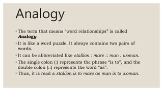 Analogy
◦ The term that means "word relationships” is called
Analogy.
◦ It is like a word puzzle. It always contains two pairs of
words.
◦ It can be abbreviated like stallion : mare :: man : woman.
◦ The single colon (:) represents the phrase “is to”, and the
double colon (::) represents the word “as”.
◦ Thus, it is read a stallion is to mare as man is to woman.
 