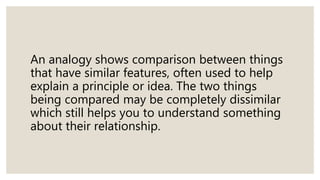 An analogy shows comparison between things
that have similar features, often used to help
explain a principle or idea. The two things
being compared may be completely dissimilar
which still helps you to understand something
about their relationship.
 
