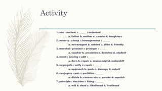 Activity
1. son : nuclear :: ______ : extended
a. father b. mother c. cousin d. daughters
2. miserly : cheap :: homogeneous : ______
a. extravagant b. unkind c. alike d. friendly
3. marshal : prisoner :: principal : ______
a. teacher b. president c. doctrine d. student
4. mend : sewing :: edit : ______
a. darn b. repair c. manuscript d. makeshift
5. segregate : unify :: repair : ______
a. approach b. push c. damage d. outwit
6. conjugate : pair :: partition : ______
a. divide b. consecrate c. parade d. squelch
7. principle : doctrine :: living : ______
a. will b. dead c. likelihood d. livelihood
 