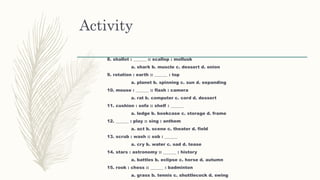 Activity
8. shallot : ______ :: scallop : mollusk
a. shark b. muscle c. dessert d. onion
9. rotation : earth :: ______ : top
a. planet b. spinning c. sun d. expanding
10. mouse : ______ :: flash : camera
a. rat b. computer c. cord d. dessert
11. cushion : sofa :: shelf : ______
a. ledge b. bookcase c. storage d. frame
12. ______ : play :: sing : anthem
a. act b. scene c. theater d. field
13. scrub : wash :: sob : ______
a. cry b. water c. sad d. tease
14. stars : astronomy :: ______ : history
a. battles b. eclipse c. horse d. autumn
15. rook : chess :: ______ : badminton
a. grass b. tennis c. shuttlecock d. swing
 