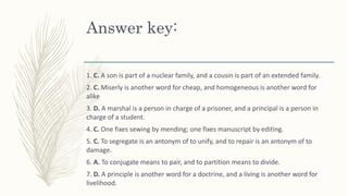 Answer key:
1. C. A son is part of a nuclear family, and a cousin is part of an extended family.
2. C. Miserly is another word for cheap, and homogeneous is another word for
alike
3. D. A marshal is a person in charge of a prisoner, and a principal is a person in
charge of a student.
4. C. One fixes sewing by mending; one fixes manuscript by editing.
5. C. To segregate is an antonym of to unify, and to repair is an antonym of to
damage.
6. A. To conjugate means to pair, and to partition means to divide.
7. D. A principle is another word for a doctrine, and a living is another word for
livelihood.
 