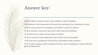 Answer key:
8. D. A shallot is a type of onion, and a scallop is a type of mollusk.
9. B. Rotation is the movement of the earth and spinning is the movement of a top.
10. B. A mouse is part of a computer, and a flash is a part of a camera.
11. B. A cushion is a part of a sofa, and a shelf is part of a bookcase
12. A. One acts in a play, and one sings an anthem.
13. A. To scrub is to wash vigorously, and to sob is to cry convulsively
14. A. Stars are a component of astronomy, and battles make up history.
15. C. A rook is a piece used in the game of chess, and a shuttlecock is used to play the
game of badminton.
 