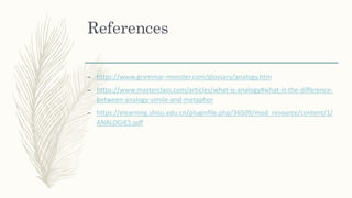 References
– https://www.grammar-monster.com/glossary/analogy.htm
– https://www.masterclass.com/articles/what-is-analogy#what-is-the-difference-
between-analogy-simile-and-metaphor
– https://elearning.shisu.edu.cn/pluginfile.php/36509/mod_resource/content/1/
ANALOGIES.pdf
 