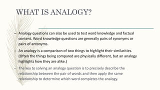 WHAT IS ANALOGY?
– Analogy questions can also be used to test word knowledge and factual
content. Word knowledge questions are generally pairs of synonyms or
pairs of antonyms.
– An analogy is a comparison of two things to highlight their similarities.
(Often the things being compared are physically different, but an analogy
highlights how they are alike.)
– The key to solving an analogy question is to precisely describe the
relationship between the pair of words and then apply the same
relationship to determine which word completes the analogy.
 