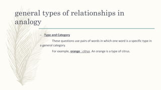 general types of relationships in
analogy
– Type and Category
These questions use pairs of words in which one word is a specific type in
a general category.
For example, orange : citrus. An orange is a type of citrus.
 