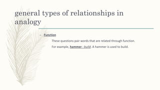 general types of relationships in
analogy
– Function
These questions pair words that are related through function.
For example, hammer : build. A hammer is used to build.
 