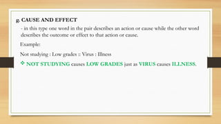 g. CAUSE AND EFFECT
- in this type one word in the pair describes an action or cause while the other word
describes the outcome or effect to that action or cause.
Example:
Not studying : Low grades :: Virus : Illness
 NOT STUDYING causes LOW GRADES just as VIRUS causes ILLNESS.
 