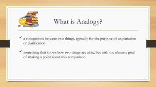 What is Analogy?
 a comparison between two things, typically for the purpose of explanation
or clarification
 something that shows how two things are alike, but with the ultimate goal
of making a point about this comparison
 