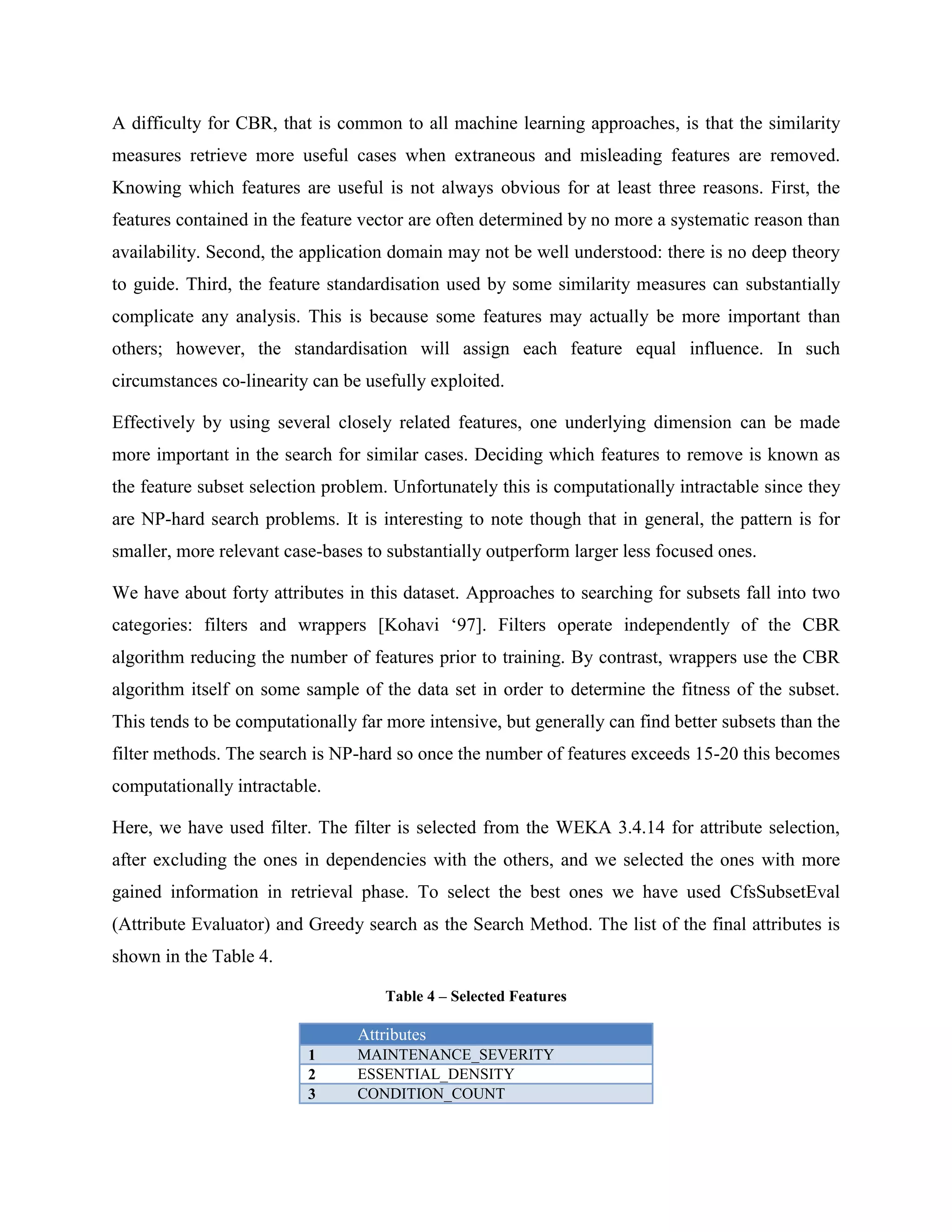 Find network output for each variation, compare to outputMEAN Step 3:<br />Determines attributes, varying from their Min to Max, having greater effect on network results, compared to other attributes<br />Conclude network more sensitive to changes in this attribute<br />Therefore, more important predictor<br />The sensitivity analysis will find that varying certain attributes from their minimum to their maximum will have a greater effect on the resulting network output than it has for other attributes [Larose ‘05].<br />To build the NN, we have used are prepared dataset for CBR. The tool used for building this model is Alyuda Forecaster. With this tool, first we can build the network. The neural network is a similar network of natural neuron, which uses sigmoid function. This method is using for classification. The output of that would be a real number. And with defining the thresholds, each set of inputs can be assigned to a class. For this work, after building the model based on the input, we got the model with accuracy equal to %92.6. The comparison between actual and forecasted values from the network, for 500 of the records is shown in  REF _Ref247950749 \h Figure 4.<br />Figure 4 – Comparison of the results from forecaster and actual data<br />As mentioned before, the output of the model is a real number. The accuracy, here, is calculated if the output is adjusted to output. After constructing the model, we can use forecaster, provided by the tool to do the sensitivity analysis.<br />As mentioned in three steps of the analysis, the input value of each attribute would vary from min to max, and the forecaster will use the network to give the output value corresponded to the minimum and maximum value of the input value of the attribute. This would be repeated for all attributes. After this analysis, the range of the output changed value, as varying each input attribute, shows which one has more influence on the output, and it can be used to weighting. This procedure is shown in  REF _Ref247951167 \h Figure 5 as an algorithm. <br />i = 0 .. 14For i = 1 to 14	for i=1 to 14		Value (atti)= Mean (atti)For i=1 to 14Value (atti) = min (atti)NNoutMin (atti) = Output from NNValue (atti) = Max (atti)NNoutMax(atti) = Output from NNOutput effect (atti) = NNoutMaxi  - NNoutMin (atti) <br />Figure 5 -The algorithm for sensitivity analysis with NN<br />The differences between the output values of the minimum and maximum input value of each attribute is normalized and then these normalized number is used as the weight for each attribute in the case based reasoning method.  REF _Ref247913969 \h Table 4 shows these weights.<br />Table 5 – the weights assigned to attributes for CBR<br />Weights Attributes -0.0025336991 HALSTEAD_LEVEL 0.013695545 MAINTENANCE_SEVERITY 0.023868888 ESSENTIAL_DENSITY 0.062017873 CONDITION_COUNT 0.062922817 DESIGN_DENSITY 0.066303627 HALSTEAD_DIFFICULTY 0.073454542 HALSTEAD_CONTENT 0.077824635 PARAMETER_COUNT 0.108005219 LOC_CODE_AND_COMMENT 0.128493624 CYCLOMATIC_COMPLEXITY 0.131712325 LOC_EXECUTABLE 0.332340286 CALL_PAIRS 0.634596203 MULTIPLE_CONDITION_COUNT 1.000000035 HALSTEAD_LENGTH <br />Tool Support for CBR<br />myCBR is a tool used to construct the model. myCBR is a project at DFKI to build a case based reasoning tool that can both be used as standalone application and as a Protégé plugin. myCBR is open source and developed under the GPL license. Its aims are: <br />To be easy to use, <br />To enable fast prototyping, <br />To be extendable and adaptable, and <br />To integrate state-of-the-art CBR functionality. <br />As mentioned, myCBR builds on top of Protégé, which already provides advanced functionality for defining and visualizing object-oriented case representations. However, myCBR-Retrieval will be usable as a standalone application as well. And provide many features needed from the tool for CBR like:<br />GUIs for modeling knowledge-intensive similarity measures <br />Similarity-based retrieval functionality <br />Export of domain model (including similarity measures) in XML <br />Additional stand-alone retrieval engine <br />Extension to structured object-oriented case representations, including helpful taxonomy editors <br />Textual similarity modelling which distinguishes between word-based and character-based measures; it even supports regular expressions <br />As shown in  REF _Ref247914454 \h Figure 6, we will have a major class which is “DefectPrediction” here. Then all the attributes are defined as the slots of this class. After these, we can import the input instances. The error-count would be the target slot and will not be used for model construction. Then the “discriminant” checkbox would be unchecked for that in the similarity tab. The other thing for similarity is the method to calculate the distance between the cases and the query. Here Euclidean distance, which is one of the good choices as stated in previous sections, is used.<br />Figure 6 – SimilarityMeasure tab from myCBR<br />Evaluation<br />For the evaluation, we need to check the model with a test set and measure the accuracy of the method. The problem in this project is related to myCBR. This tool is designed for retrieving only one query that its values of the input attributes are entered manually. But here we need to evaluate our model with about two thousands of records. To solve this problem, we have used the web demo version of myCBR. We have used the code of that, and changed it to an application that gets the input values of query from an input file with CSV format, and put the retrieved case(s) in the output file, again with the CSV format. For this, we need the xml file from myCBR that includes information about the input attributes and the model. This application gives the option of choosing the number of the retrieved cases, too.<br />The purpose of evaluation is to get information about the success of the problem solving. This includes achievement of the goals and correctness. Evaluations investigate the problem solution from the user’s point of view. This does not depend on the taken solution method and is therefore not CBR specific. The other ones are concerned with the question to improve the solution or the solution method in case the evaluation is not sufficiently satisfactory. This is very relevant for CBR. Deep evaluations require a careful analysis of interaction between the problem details and the CBR technique used. <br />In this project, the results from the model and the real data is compared, and based on this comparison, the accuracy of this model is %86. And in this comparison, only the exact equality of the number of defects is considered.  <br />Accuracy of a software quality model is measured in terms of its Type I and Type II misclassification error numbers. A Type I error occurs when the predicted number of defects is less than the real number. This kind of error is not good, because if this model is used for release planning and based on this model, enough effort would not be assigned for removing them, and the plan would fail. This kind of error is measured in this experiment, and it is only %4. The type II error occurs when the predicted number of defects is more than the reality. Then the assigned effort to remove them would be larger than needed, and the plan would not be the optimized one. In comparison with the previous type of the error, this one would happen in %10 of cases but the consequences are easier to handle. <br />Future Work and Conclusion<br />As a summary, in this project we have used myCBR, for defect prediction. We have used a sensitivity analysis with neural network for weighting the attributes in CBR. And the received accuracy for our model is %86 percent. But it is important to stress that there are problem domains that are not so well suited to CBR. <br />Lack of relevant cases is one of the problems. For example, when dealing with an entirely new domain, it can be problematic. In fact, such situations will be extremely resistant to solution by any technique, though one possibility is a divide and conquer strategy so whilst the problem may be novel in its entirety, may be sought for some, or all, of its constituent parts.<br />In this project, there are some other limitations, too. Here all the projects are done with C and C++. Then using the current case based to predict the number of defects for projects with different programming language might have less accurate results. This can happen when the number of the defects in a module is greatly bigger than 10, which has not similar ones in case base, too.<br />In addition to have a good CBR model, these are the suggestions:<br />Model Adaptivity: As new information becomes available, cases can be added to, or deleted from, the case library without the need for model re-calibration. This is an attractive property of CBR systems, because other techniques may require frequent re-estimation of model parameters to incorporate the changes in available data.