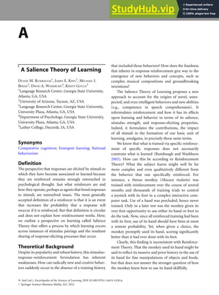 A
A Salience Theory of Learning
DUANE M. RUMBAUGH
1
, JAMES E. KING
2
, MICHAEL J.
BERAN
3
, DAVID A. WASHBURN
4
, KRISTY GOULD
5
1
Language Research Center, Georgia State University,
Atlanta, GA, USA
2
University of Arizona, Tucson, AZ, USA
3
Language Research Center, Georgia State University,
University Plaza, Atlanta, GA, USA
4
Department of Psychology, Georgia State University,
University Plaza, Atlanta, GA, USA
5
Luther College, Decorah, IA, USA
Synonyms
Comparative cognition; Emergent learning; Rational
behaviorism
Definition
The perspective that responses are elicited by stimuli to
which they have become associated or learned because
they are reinforced remains strongly entrenched in
psychological thought. Just what reinforcers are and
how they operate, perhaps as agents that bond responses
to stimuli, are unresolved issues. The most generally
accepted definition of a reinforcer is that it is an event
that increases the probability that a response will
reoccur if it is reinforced. But that definition is circular
and does not explain how reinforcement works. Here,
we outline a perspective on learning called Salience
Theory that offers a process by which learning occurs
across instances of stimulus pairings and the resultant
sharing of response-eliciting processes that occur.
Theoretical Background
Despite its popularity and robust history, this stimulus–
response–reinforcement formulation has inherent
weaknesses. How can radically new and creative behav-
iors suddenly occur in the absence of a training history
that included those behaviors? How does the fixedness
that inheres in response reinforcement give way to the
emergence of new behaviors and concepts, such as
complex musical compositions and groundbreaking
inventions?
The Salience Theory of Learning proposes a new
approach to account for the origins of novel, unex-
pected, and even intelligent behaviors and new abilities
(e.g., competence in speech comprehension). It
reformulates reinforcement and how it has its effects
upon learning and behavior in terms of its salience,
stimulus strength, and response-eliciting properties.
Indeed, it formulates the contributions, the impact
of all stimuli in the formation of our basic unit of
learning, amalgams, in precisely those same terms.
We know that what is trained via specific reinforce-
ment of specific responses does not necessarily
constrain what is learned (Rumbaugh and Washburn
2003). How can this be according to Reinforcement
Theory? What the subject learns might well be far
more complex and even qualitatively different from
the behavior that one specifically reinforced. For
instance, a rhesus monkey (Macaca mulatta) was
trained with reinforcement over the course of several
months and thousands of training trials to control
a joystick with its foot in a complex interactive com-
puter task. Use of a hand was precluded, hence never
trained. Only in a later test was the monkey given its
very first opportunity to use either its hand or foot to
do the task. Now, since all reinforced training had been
with its foot, use of its hand should have been at most
a remote probability. Yet, when given a choice, the
monkey promptly used its hand, scoring significantly
better than it had ever done with its foot.
Clearly, this finding is inconsistent with Reinforce-
ment Theory. That the monkey used its hand might be
said to reflect its massive and prior history in the use of
its hand for fine manipulations of objects and foods,
but that does not answer the stronger question of how
the monkey knew how to use its hand skillfully.
N. Seel (ed.), Encyclopedia of the Sciences of Learning, DOI 10.1007/978-1-4419-1428-6,
# Springer Science+Business Media, LLC 2012
 