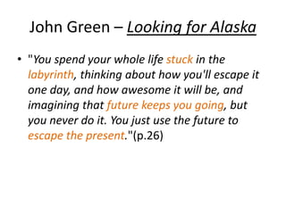 John Green – Looking for Alaska
• "You spend your whole life stuck in the
labyrinth, thinking about how you'll escape it
one day, and how awesome it will be, and
imagining that future keeps you going, but
you never do it. You just use the future to
escape the present."(p.26)
 