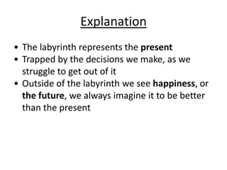 Explanation
• The labyrinth represents the present
• Trapped by the decisions we make, as we
struggle to get out of it
• Outside of the labyrinth we see happiness, or
the future, we always imagine it to be better
than the present
 