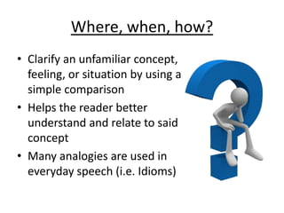 Where, when, how?
• Clarify an unfamiliar concept,
feeling, or situation by using a
simple comparison
• Helps the reader better
understand and relate to said
concept
• Many analogies are used in
everyday speech (i.e. Idioms)
 