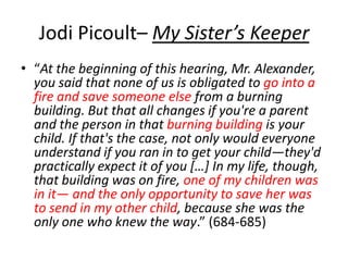 Jodi Picoult– My Sister’s Keeper
• “At the beginning of this hearing, Mr. Alexander,
you said that none of us is obligated to go into a
fire and save someone else from a burning
building. But that all changes if you're a parent
and the person in that burning building is your
child. If that's the case, not only would everyone
understand if you ran in to get your child—they'd
practically expect it of you […] In my life, though,
that building was on fire, one of my children was
in it— and the only opportunity to save her was
to send in my other child, because she was the
only one who knew the way.” (684-685)
 