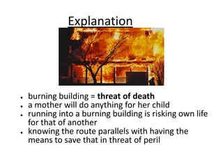 Explanation
● burning building = threat of death
● a mother will do anything for her child
● running into a burning building is risking own life
for that of another
● knowing the route parallels with having the
means to save that in threat of peril
 