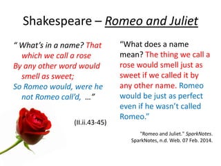 Shakespeare – Romeo and Juliet
“ What’s in a name? That
which we call a rose
By any other word would
smell as sweet;
So Romeo would, were he
not Romeo call’d, …”
(II.ii.43-45)
“What does a name
mean? The thing we call a
rose would smell just as
sweet if we called it by
any other name. Romeo
would be just as perfect
even if he wasn’t called
Romeo.”
"Romeo and Juliet." SparkNotes.
SparkNotes, n.d. Web. 07 Feb. 2014.
 