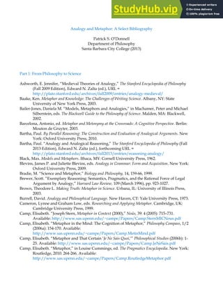 Analogy and Metaphor: A Select Bibliography
Patrick S. O’Donnell
Department of Philosophy
Santa Barbara City College (2013)
Part 1: From Philosophy to Science
Ashworth, E. Jennifer, “Medieval Theories of Analogy,” The Stanford Encyclopedia of Philosophy
(Fall 2009 Edition), Edward N. Zalta (ed.), URL =
http://plato.stanford.edu/archives/fall2009/entries/analogy-medieval/
Baake, Ken. Metaphor and Knowledge: The Challenges of Writing Science. Albany, NY: State
University of New York Press, 2003.
Bailer-Jones, Daniela M. “Models, Metaphors and Analogies,” in Machamer, Peter and Michael
Silberstein, eds. The Blackwell Guide to the Philosophy of Science. Malden, MA: Blackwell,
2002.
Barcelona, Antonio, ed. Metaphor and Metonymy at the Crossroads: A Cognitive Perspective. Berlin:
Mouton de Gruyter, 2003.
Bartha, Paul. By Parallel Reasoning: The Construction and Evaluation of Analogical Arguments. New
York: Oxford University Press, 2010.
Bartha, Paul. “Analogy and Analogical Reasoning,” The Stanford Encyclopedia of Philosophy (Fall
2013 Edition), Edward N. Zalta (ed.), forthcoming URL =
http://plato.stanford.edu/archives/fall2013/entries/reasoning-analogy/
Black, Max. Models and Metaphors. Ithaca, MY: Cornell University Press, 1962.
Blevins, James P. and Juliette Blevins, eds. Analogy in Grammar: Form and Acquisition. New York:
Oxford University Press, 2009.
Bradie, M. “Science and Metaphor,” Biology and Philosophy, 14, 159-66, 1999.
Brewer, Scott. “Exemplary Reasoning: Semantics, Pragmatics, and the Rational Force of Legal
Argument by Analogy,” Harvard Law Review, 109 (March 1996), pp. 923-1027.
Brown, Theodore L. Making Truth: Metaphor in Science. Urbana, IL: University of Illinois Press,
2003.
Burrell, David. Analogy and Philosophical Language. New Haven, CT: Yale University Press, 1973.
Cameron, Lynne and Graham Low, eds. Researching and Applying Metaphor. Cambridge, UK:
Cambridge University Press, 1999.
Camp, Elisabeth. “Joseph Stern, Metaphor in Context (2000),” Noûs, 39: 4 (2005): 715–731.
Available: http://www.sas.upenn.edu/~campe/Papers/Camp.SternMICNous.pdf
Camp, Elisabeth. “Metaphor in the Mind: The Cognition of Metaphor,” Philosophy Compass, 1/2
(2006a): 154-170. Available:
http://www.sas.upenn.edu/~campe/Papers/Camp.MetinMind.pdf
Camp, Elisabeth. “Metaphor and That Certain ‘Je Ne Sais Quoi,’” Philosophical Studies (2006b): 1-
25. Available: http://www.sas.upenn.edu/~campe/Papers/Camp.JeNeSais.pdf
Camp, Elisabeth. “Metaphor,” in Louise Cummings, ed. The Pragmatics Encyclopedia. New York:
Routledge, 2010: 264-266. Available:
http://www.sas.upenn.edu/~campe/Papers/Camp.RoutledgeMetaphor.pdf
 