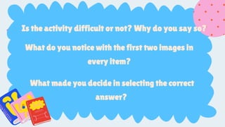 SlidesCarnival for the
presentation template
Pexels for the photos
Is the activity difficult or not? Why do you say so?
What do you notice with the first two images in
every item?
What made you decide in selecting the correct
answer?
 