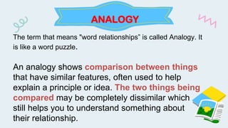 ANALOGY
The term that means "word relationships” is called Analogy. It
is like a word puzzle.
An analogy shows comparison between things
that have similar features, often used to help
explain a principle or idea. The two things being
compared may be completely dissimilar which
still helps you to understand something about
their relationship.
 
