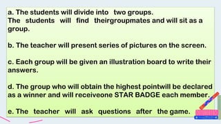 a. The students will divide into two groups.
The students will find theirgroupmates and will sit as a
group.
b. The teacher will present series of pictures on the screen.
c. Each group will be given an illustration board to write their
answers.
d. The group who will obtain the highest pointwill be declared
as a winner and will receiveone STAR BADGE each member.
e. The teacher will ask questions after the game.
 