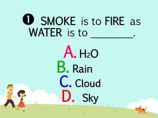  SMOKE is to FIRE as 
WATER is to ________. 
A. H2O 
B. Rain 
C. Cloud 
D. Sky 
 