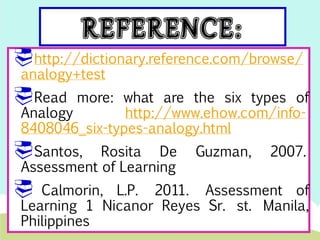 http://dictionary.reference.com/browse/ 
analogy+test 
Read more: what are the six types of 
Analogy http://www.ehow.com/info- 
8408046_six-types-analogy.html 
Santos, Rosita De Guzman, 2007. 
Assessment of Learning 
 Calmorin, L.P. 2011. Assessment of 
Learning 1 Nicanor Reyes Sr. st. Manila, 
Philippines 
 