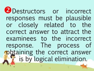 Destructors or incorrect 
responses must be plausible 
or closely related to the 
correct answer to attract the 
examinees to the incorrect 
response. The process of 
obtaining the correct answer 
is by logical elimination. 
 