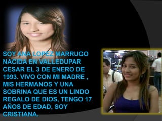 SOY ANA LOPEZ MARRUGO
NACIDA EN VALLEDUPAR
CESAR EL 3 DE ENERO DE
1993. VIVO CON MI MADRE ,
MIS HERMANOS Y UNA
SOBRINA QUE ES UN LINDO
REGALO DE DIOS, TENGO 17
AÑOS DE EDAD, SOY
CRISTIANA.
 