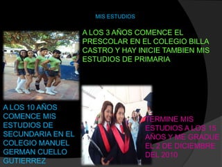 MIS ESTUDIOS

                   A LOS 3 AÑOS COMENCE EL
                   PRESCOLAR EN EL COLEGIO BILLA
                   CASTRO Y HAY INICIE TAMBIEN MIS
                   ESTUDIOS DE PRIMARIA




A LOS 10 AÑOS
COMENCE MIS                          TERMINE MIS
ESTUDIOS DE                          ESTUDIOS A LOS 15
SECUNDARIA EN EL                     AÑOS Y ME GRADUE
COLEGIO MANUEL                       EL 2 DE DICIEMBRE
GERMAN CUELLO                        DEL 2010
GUTIERREZ
 