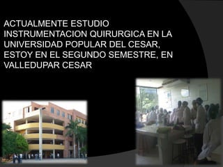 ACTUALMENTE ESTUDIO
INSTRUMENTACION QUIRURGICA EN LA
UNIVERSIDAD POPULAR DEL CESAR,
ESTOY EN EL SEGUNDO SEMESTRE, EN
VALLEDUPAR CESAR
 